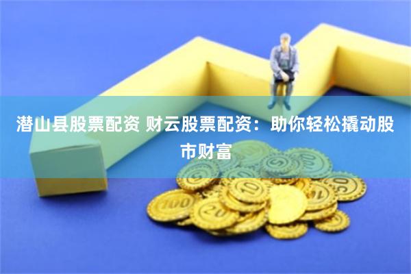 潜山县股票配资 财云股票配资：助你轻松撬动股市财富