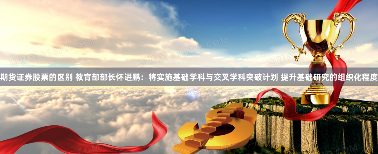 期货证券股票的区别 教育部部长怀进鹏：将实施基础学科与交叉学科突破计划 提升基础研究的组织化程度