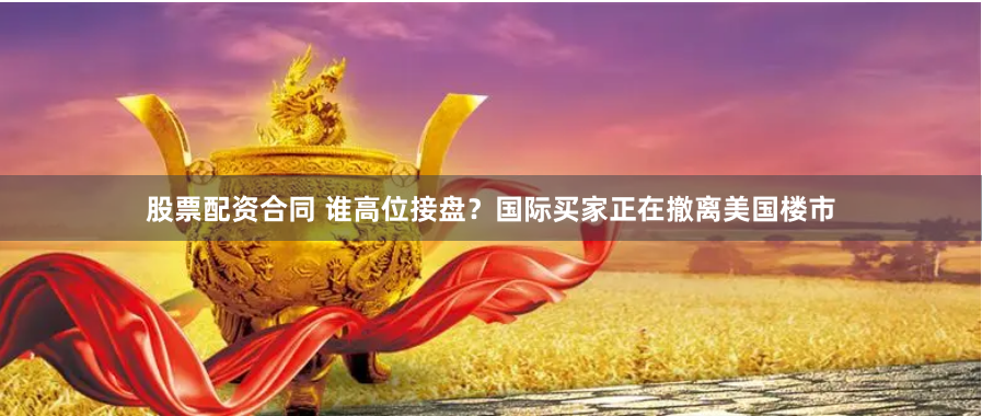 股票配资合同 谁高位接盘？国际买家正在撤离美国楼市