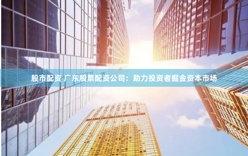 股市配资 广东股票配资公司：助力投资者掘金资本市场