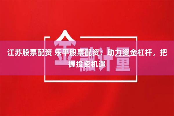 江苏股票配资 乐平股票配资：助力资金杠杆，把握投资机遇