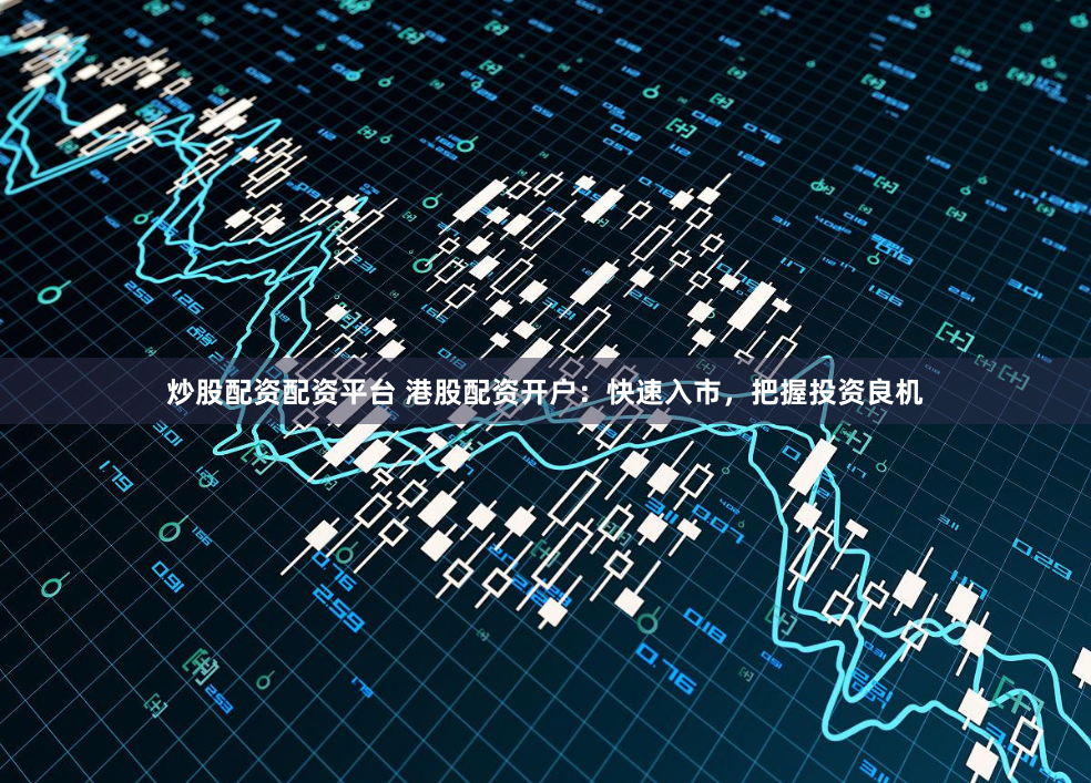 炒股配资配资平台 港股配资开户：快速入市，把握投资良机