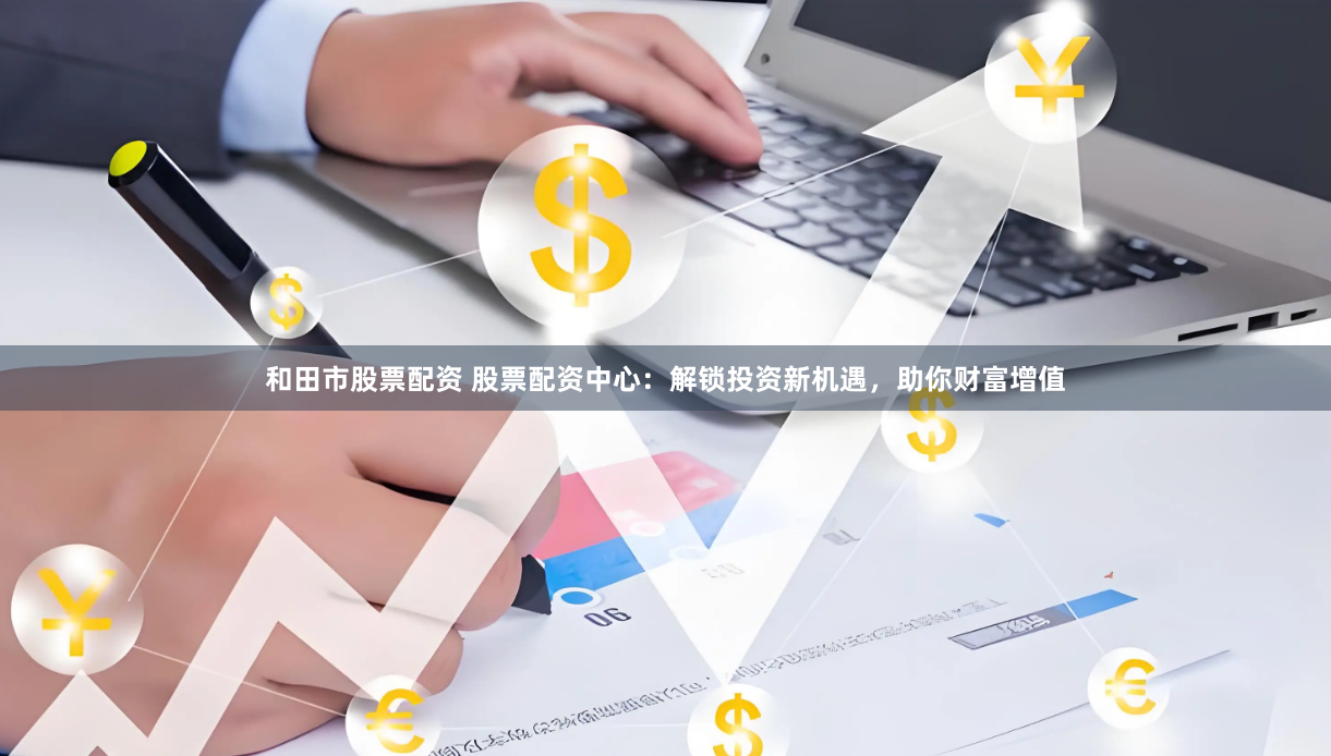 和田市股票配资 股票配资中心：解锁投资新机遇，助你财富增值
