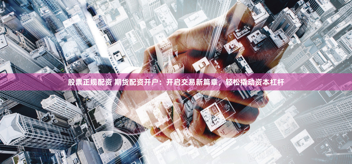 股票正规配资 期货配资开户：开启交易新篇章，轻松撬动资本杠杆