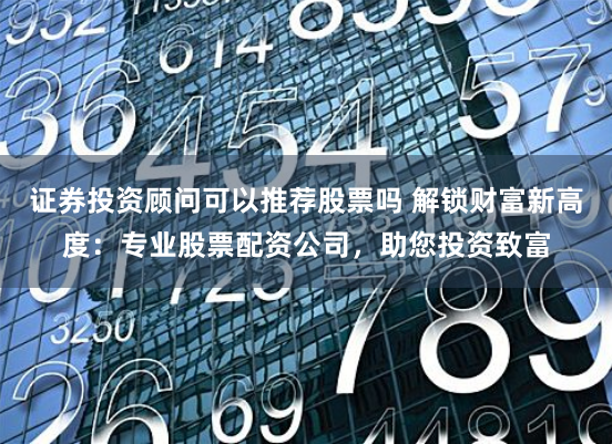 证券投资顾问可以推荐股票吗 解锁财富新高度：专业股票配资公司，助您投资致富